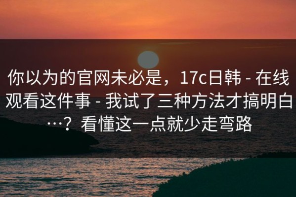 你以为的官网未必是，17c日韩 - 在线观看这件事 - 我试了三种方法才搞明白…？看懂这一点就少走弯路