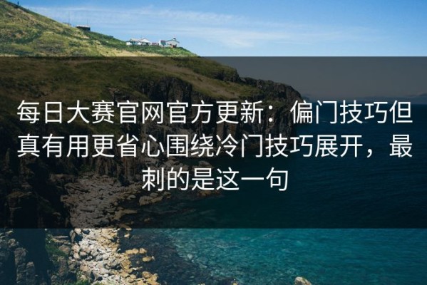 每日大赛官网官方更新：偏门技巧但真有用更省心围绕冷门技巧展开，最刺的是这一句