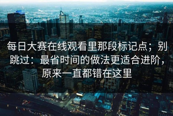 每日大赛在线观看里那段标记点；别跳过：最省时间的做法更适合进阶，原来一直都错在这里