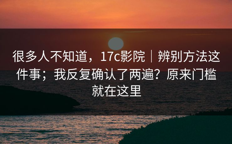很多人不知道,17c影院|辨别方法这件事;我反复确认了两遍?原来门槛就在这里 很多人不知道,17c影院|辨别方法这件事;我反复确认了两遍?原来门槛就在这里