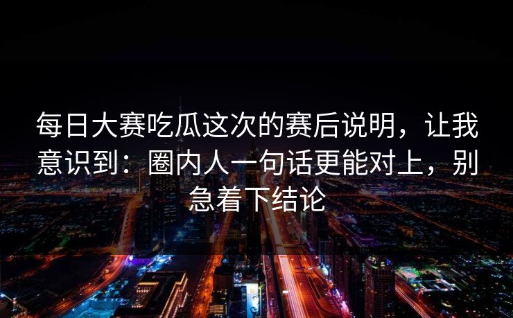 每日大赛吃瓜这次的赛后说明,让我意识到:圈内人一句话更能对上,别急着下结论 每日大赛吃瓜这次的赛后说明,让我意识到:圈内人一句话更能对上,别急着下结论