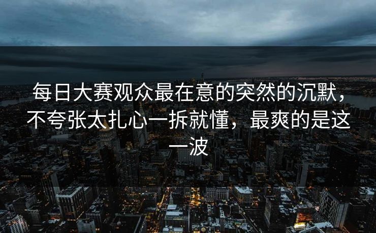 每日大赛观众最在意的突然的沉默，不夸张太扎心一拆就懂，最爽的是这一波