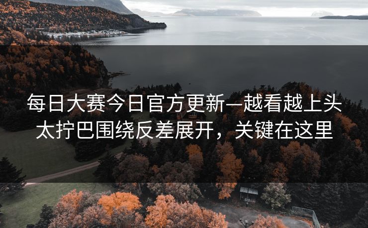 每日大赛今日官方更新—越看越上头太拧巴围绕反差展开，关键在这里