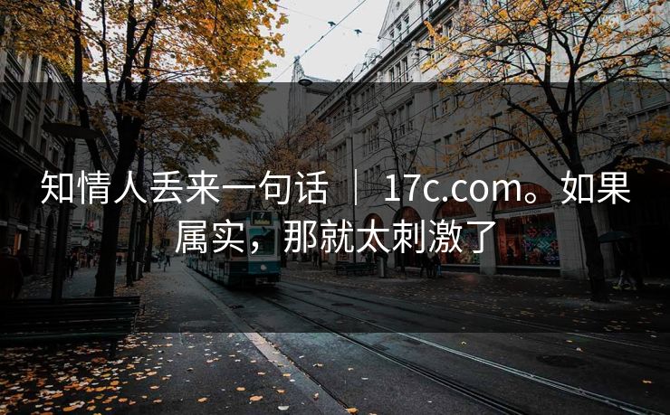 知情人丢来一句话 | 17c.com。如果属实,那就太刺激了 知情人丢来一句话 | 17c.com。如果属实,那就太刺激了