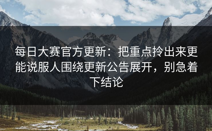 每日大赛官方更新:把重点拎出来更能说服人围绕更新公告展开,别急着下结论 每日大赛官方更新:把重点拎出来更能说服人围绕更新公告展开,别急着下结论