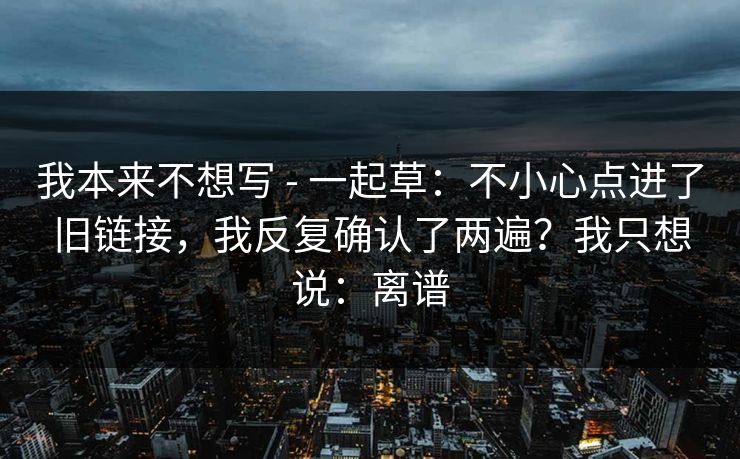 我本来不想写 - 一起草：不小心点进了旧链接，我反复确认了两遍？我只想说：离谱