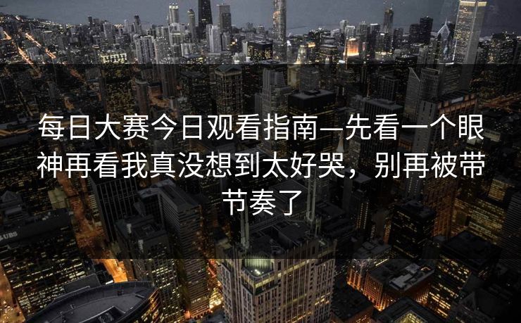 每日大赛今日观看指南—先看一个眼神再看我真没想到太好哭,别再被带节奏了 每日大赛今日观看指南—先看一个眼神再看我真没想到太好哭,别再被带节奏了