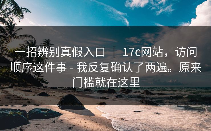一招辨别真假入口 ｜ 17c网站，访问顺序这件事 - 我反复确认了两遍。原来门槛就在这里