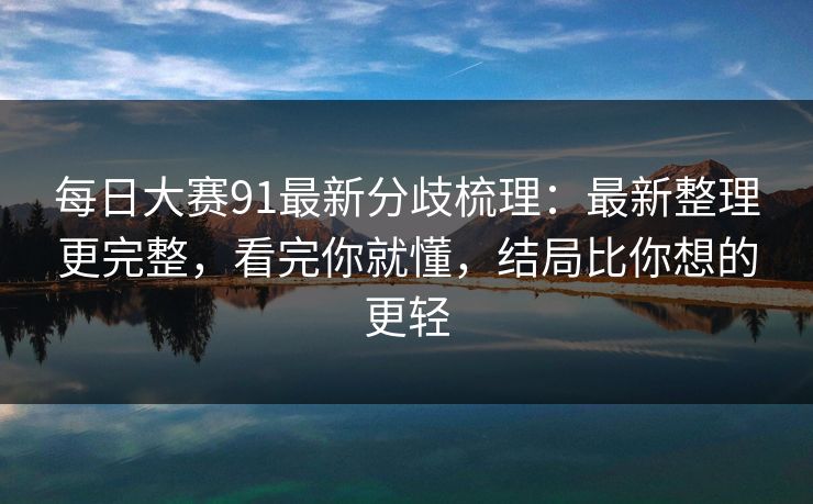 每日大赛91最新分歧梳理：最新整理更完整，看完你就懂，结局比你想的更轻