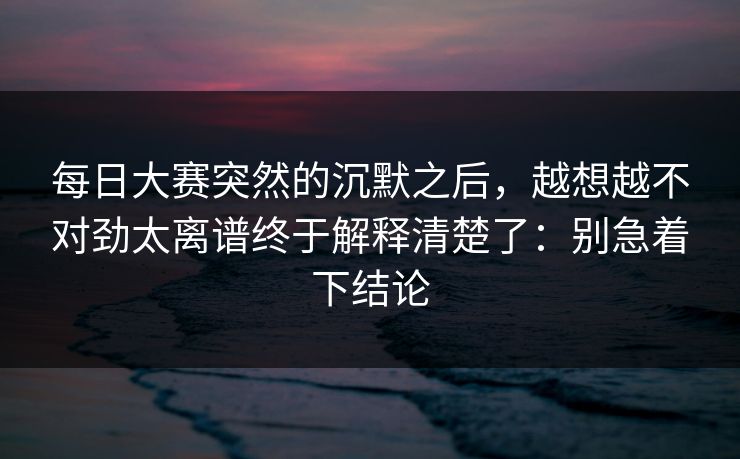 每日大赛突然的沉默之后，越想越不对劲太离谱终于解释清楚了：别急着下结论