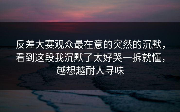 反差大赛观众最在意的突然的沉默,看到这段我沉默了太好哭一拆就懂,越想越耐人寻味 反差大赛观众最在意的突然的沉默,看到这段我沉默了太好哭一拆就懂,越想越耐人寻味