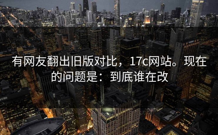 有网友翻出旧版对比，17c网站。现在的问题是：到底谁在改