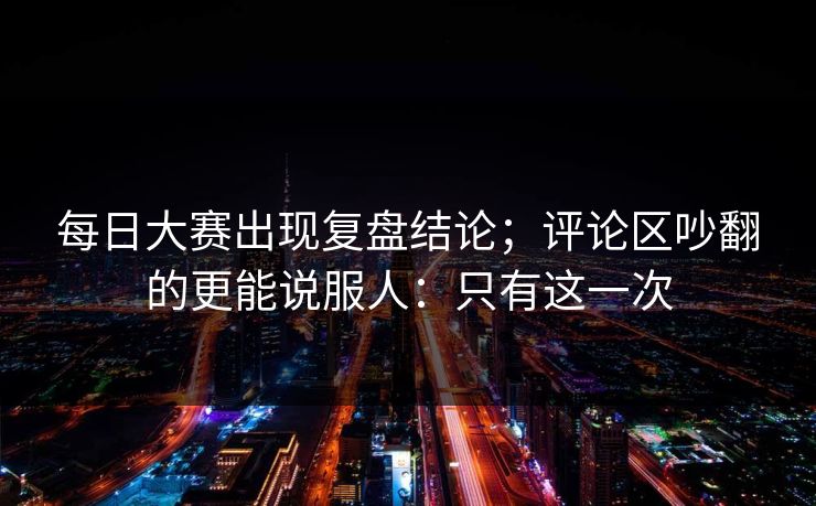 每日大赛出现复盘结论;评论区吵翻的更能说服人:只有这一次 每日大赛出现复盘结论;评论区吵翻的更能说服人:只有这一次