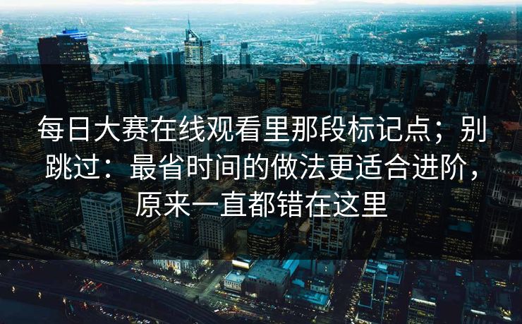 每日大赛在线观看里那段标记点；别跳过：最省时间的做法更适合进阶，原来一直都错在这里
