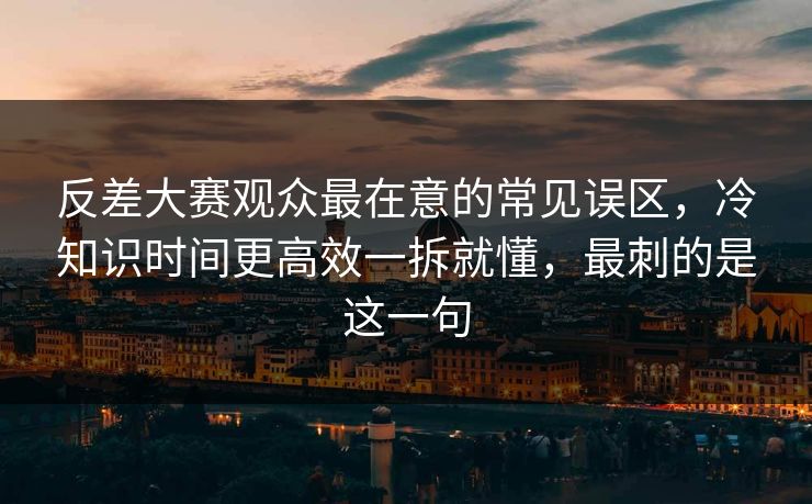 反差大赛观众最在意的常见误区，冷知识时间更高效一拆就懂，最刺的是这一句