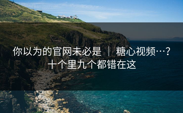 你以为的官网未必是 ｜ 糖心视频…？十个里九个都错在这