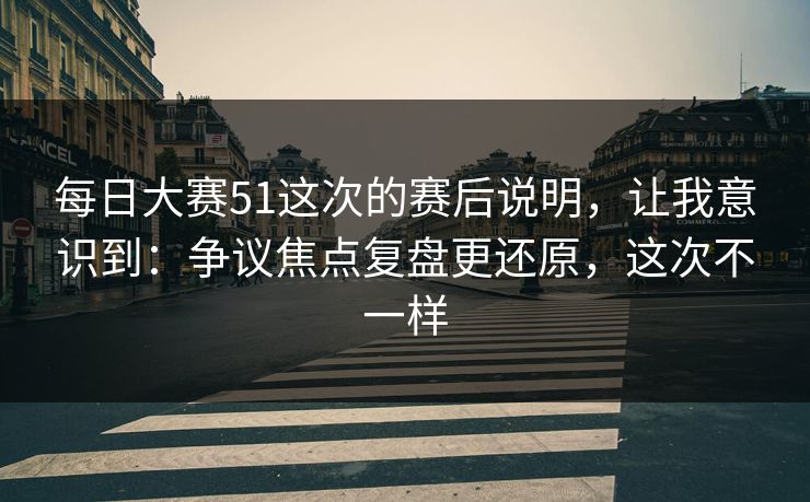 每日大赛51这次的赛后说明，让我意识到：争议焦点复盘更还原，这次不一样