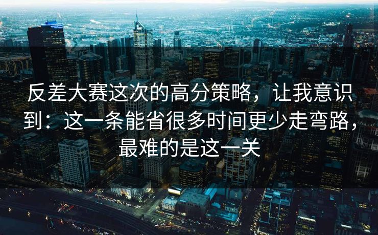 反差大赛这次的高分策略，让我意识到：这一条能省很多时间更少走弯路，最难的是这一关
