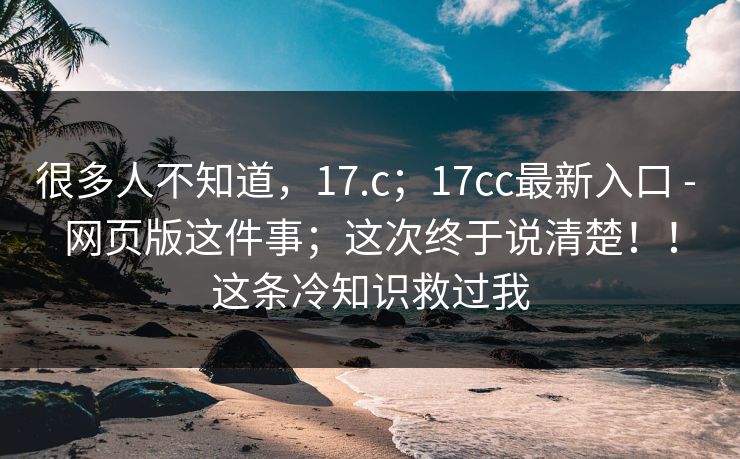 很多人不知道，17.c；17cc最新入口 - 网页版这件事；这次终于说清楚！！这条冷知识救过我